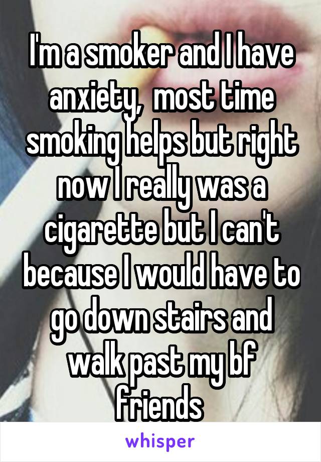 I'm a smoker and I have anxiety,  most time smoking helps but right now I really was a cigarette but I can't because I would have to go down stairs and walk past my bf friends 