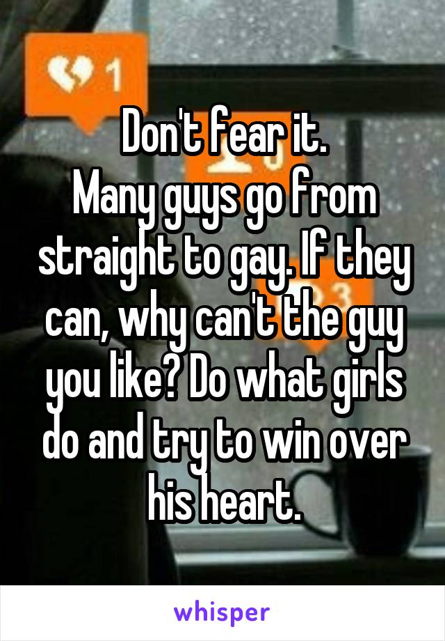 Don't fear it.
Many guys go from straight to gay. If they can, why can't the guy you like? Do what girls do and try to win over his heart.