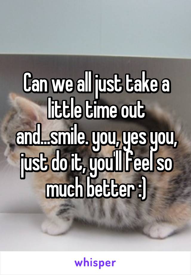 Can we all just take a little time out and...smile. you, yes you, just do it, you'll feel so much better :)