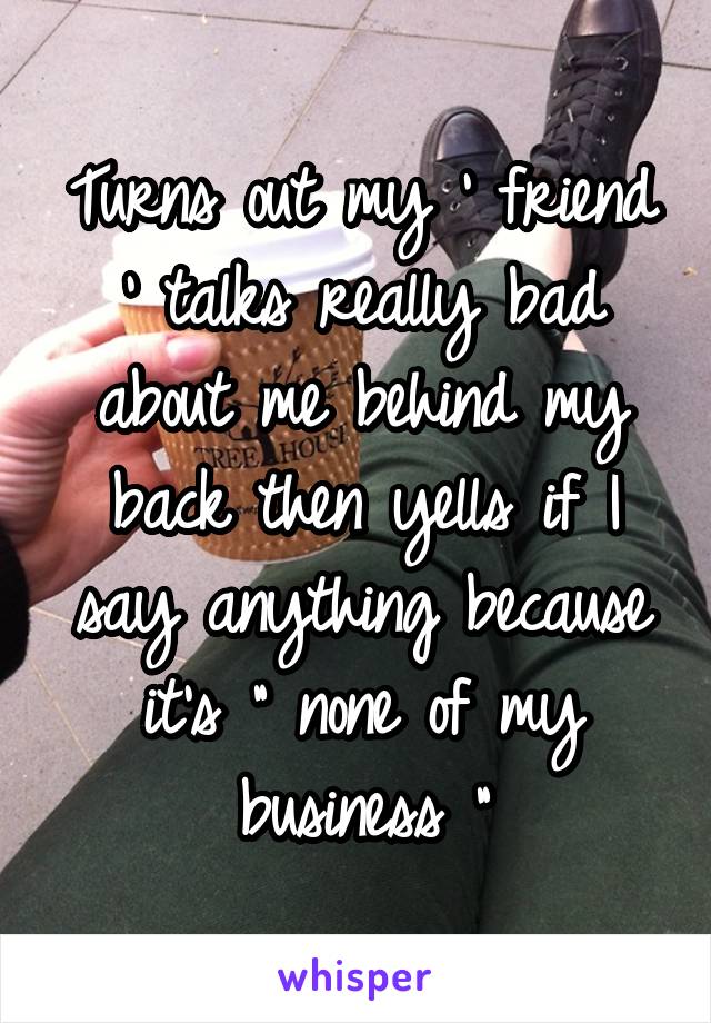 Turns out my ' friend ' talks really bad about me behind my back then yells if I say anything because it's " none of my business "
