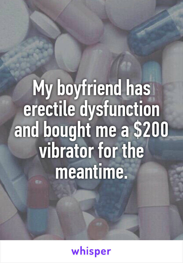My boyfriend has erectile dysfunction and bought me a $200 vibrator for the meantime.