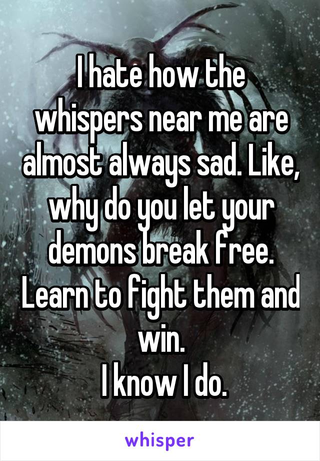 I hate how the whispers near me are almost always sad. Like, why do you let your demons break free. Learn to fight them and win.
 I know I do.