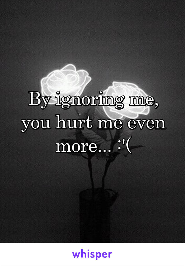 By ignoring me, you hurt me even more... :'(
