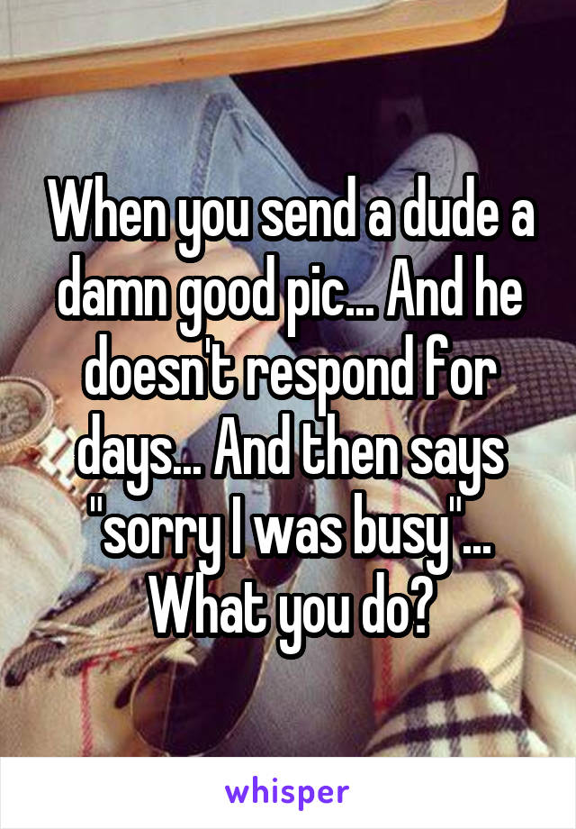When you send a dude a damn good pic... And he doesn't respond for days... And then says "sorry I was busy"... What you do?