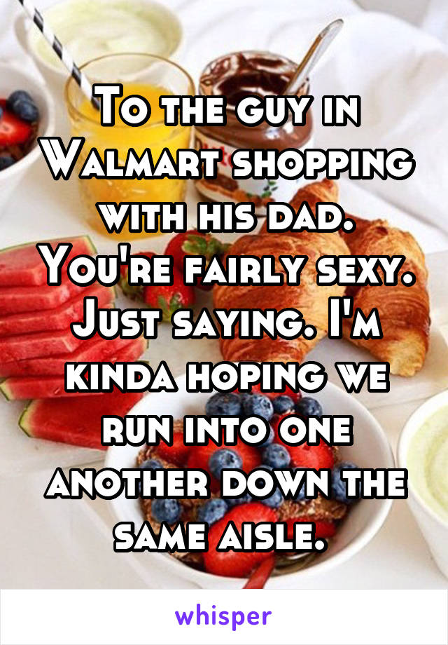 To the guy in Walmart shopping with his dad. You're fairly sexy. Just saying. I'm kinda hoping we run into one another down the same aisle. 