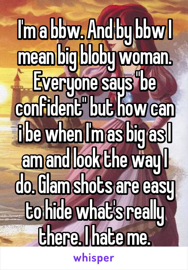 I'm a bbw. And by bbw I mean big bloby woman. Everyone says "be confident" but how can i be when I'm as big as I am and look the way I do. Glam shots are easy to hide what's really there. I hate me.