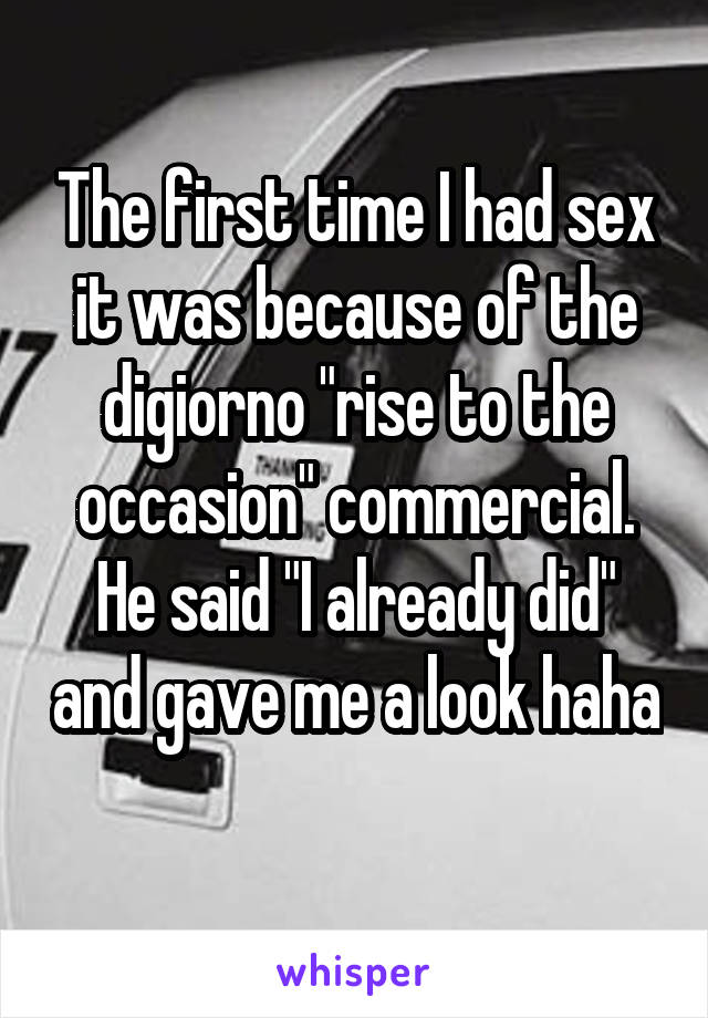 The first time I had sex it was because of the digiorno "rise to the occasion" commercial. He said "I already did" and gave me a look haha 