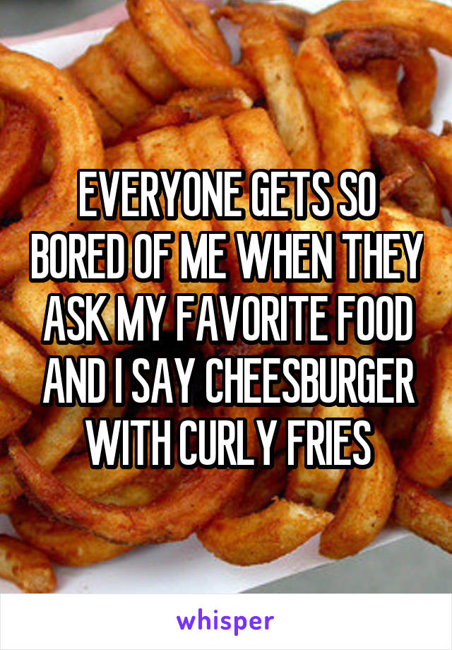EVERYONE GETS SO BORED OF ME WHEN THEY ASK MY FAVORITE FOOD AND I SAY CHEESBURGER WITH CURLY FRIES