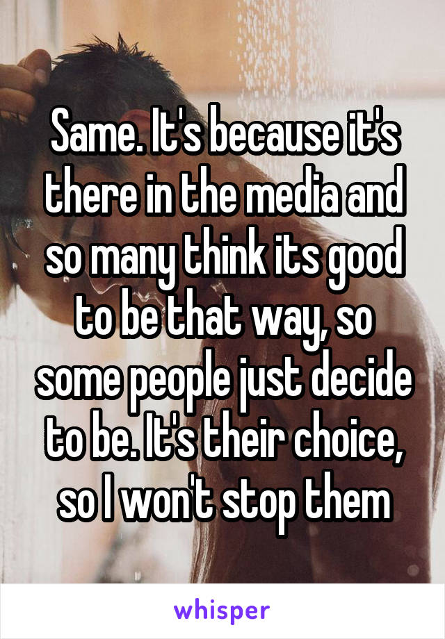 Same. It's because it's there in the media and so many think its good to be that way, so some people just decide to be. It's their choice, so I won't stop them