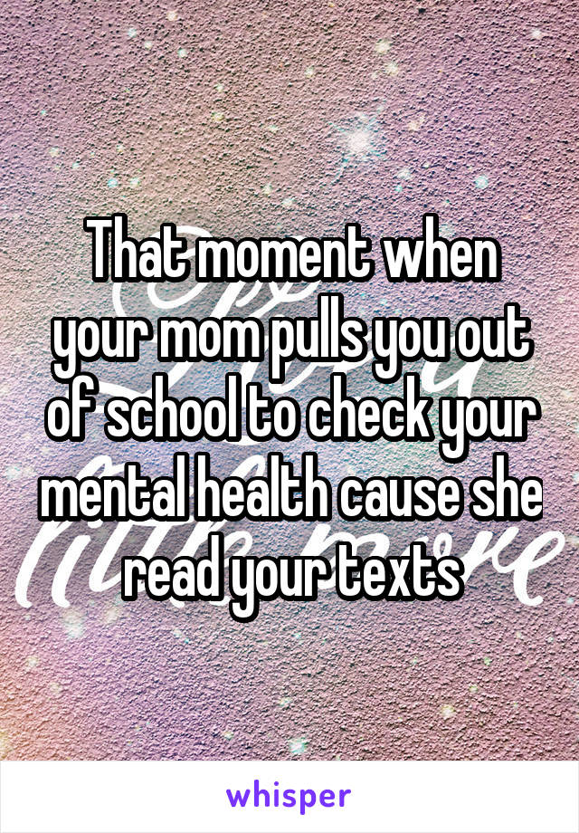 That moment when your mom pulls you out of school to check your mental health cause she read your texts