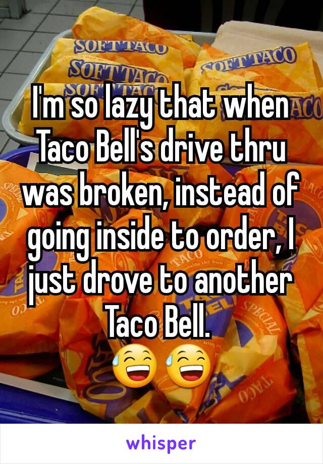 I'm so lazy that when Taco Bell's drive thru was broken, instead of going inside to order, I just drove to another Taco Bell. 
😅😅