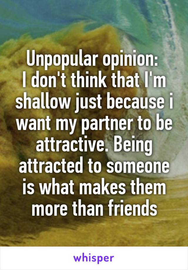 Unpopular opinion: 
I don't think that I'm shallow just because i want my partner to be attractive. Being attracted to someone is what makes them more than friends