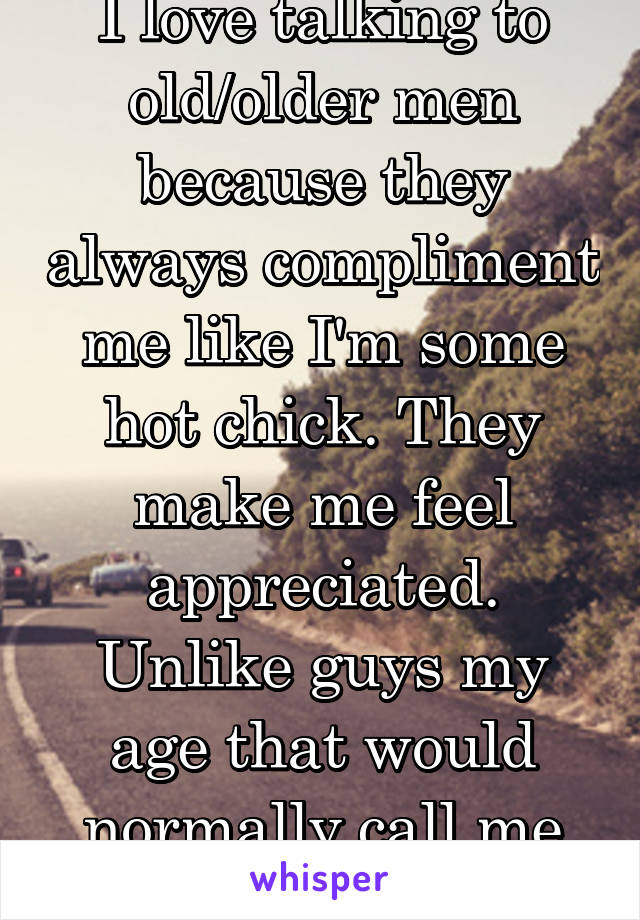 I love talking to old/older men because they always compliment me like I'm some hot chick. They make me feel appreciated. Unlike guys my age that would normally call me ugly.