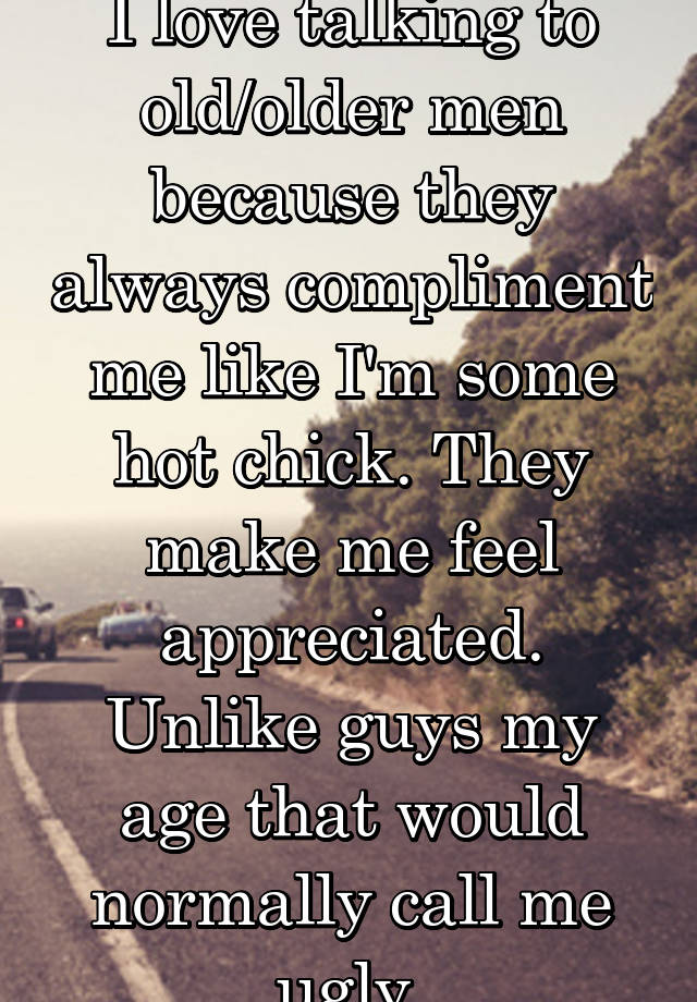 I love talking to old/older men because they always compliment me like I'm some hot chick. They make me feel appreciated. Unlike guys my age that would normally call me ugly.