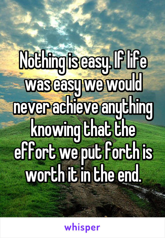 Nothing is easy. If life was easy we would never achieve anything knowing that the effort we put forth is worth it in the end.