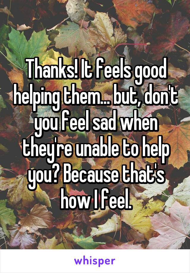 Thanks! It feels good helping them... but, don't you feel sad when they're unable to help you? Because that's how I feel.