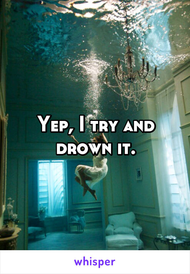 Yep, I try and drown it.