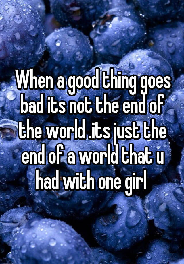 when-a-good-thing-goes-bad-its-not-the-end-of-the-world-its-just-the