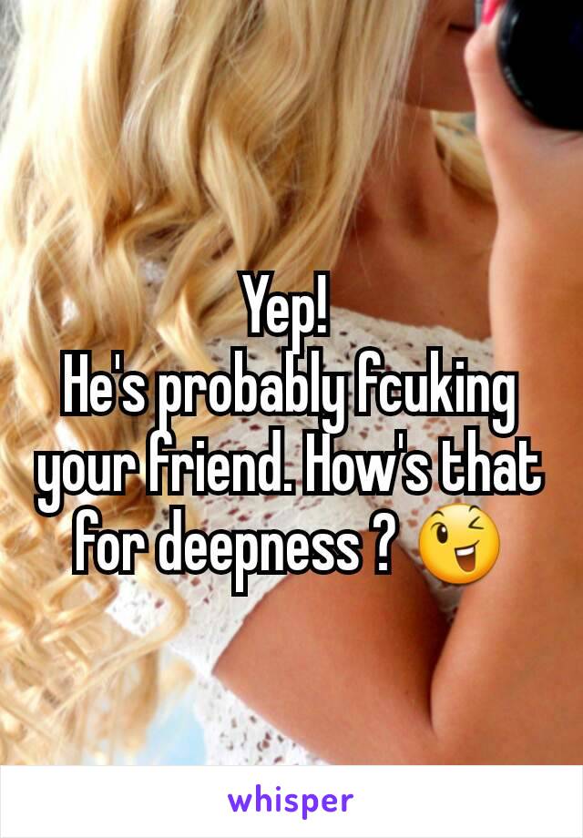 Yep! 
He's probably fcuking your friend. How's that for deepness ? 😉