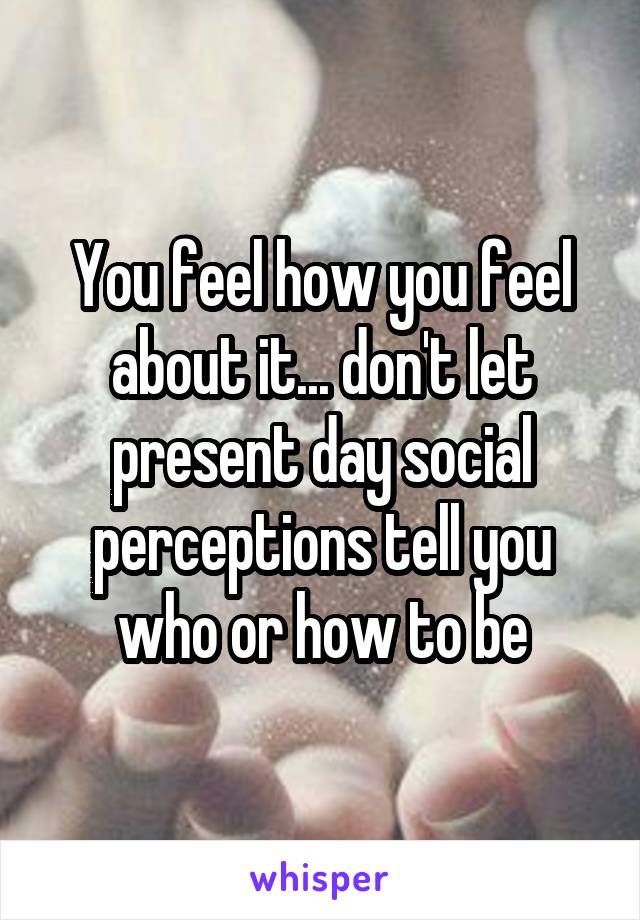 You feel how you feel about it... don't let present day social perceptions tell you who or how to be