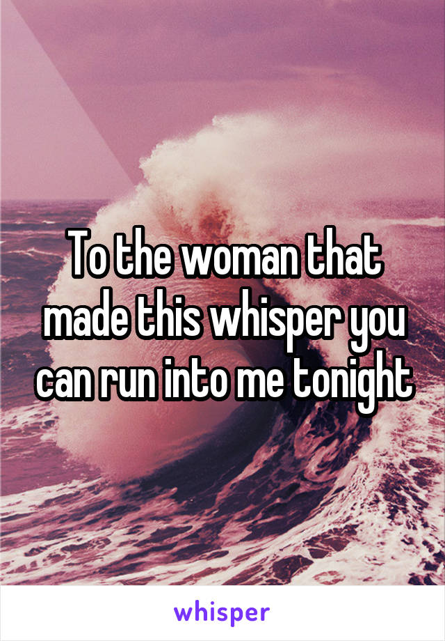 To the woman that made this whisper you can run into me tonight