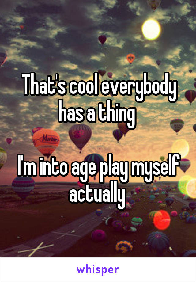 That's cool everybody has a thing 

I'm into age play myself actually 