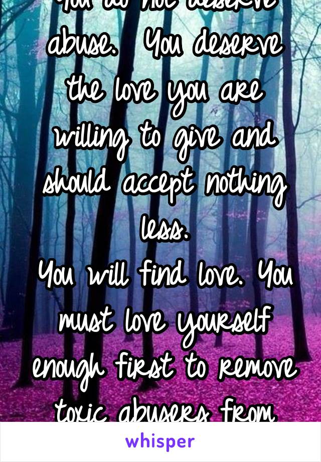 You do not deserve abuse.  You deserve the love you are willing to give and should accept nothing less.
You will find love. You must love yourself enough first to remove toxic abusers from your life