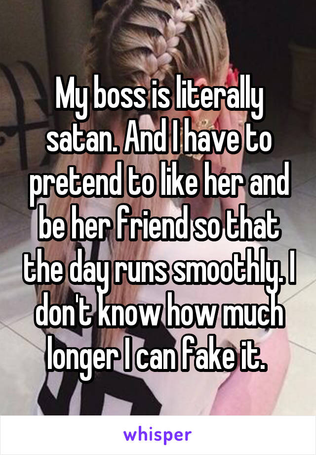 My boss is literally satan. And I have to pretend to like her and be her friend so that the day runs smoothly. I don't know how much longer I can fake it. 