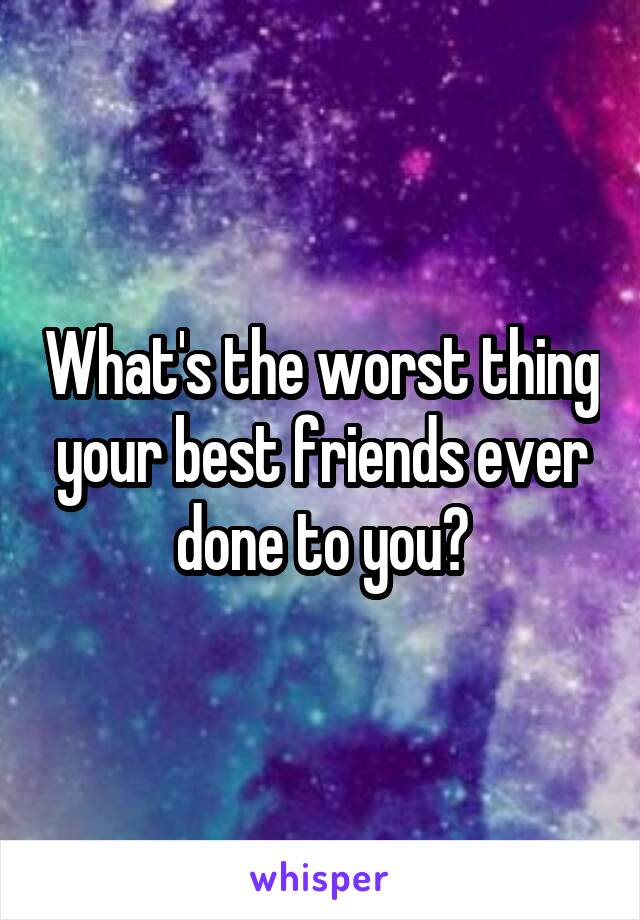 What's the worst thing your best friends ever done to you?