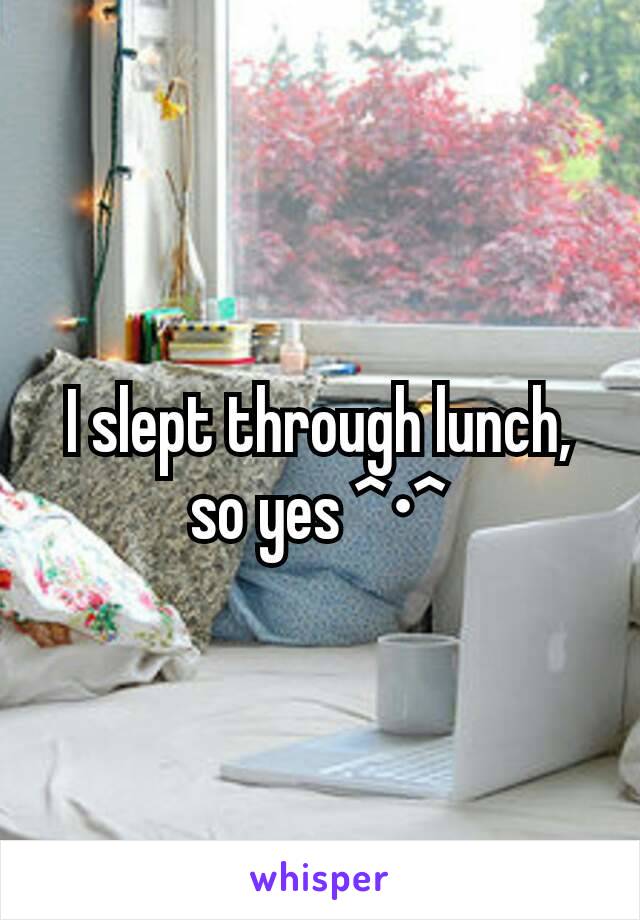I slept through lunch, so yes ^•^