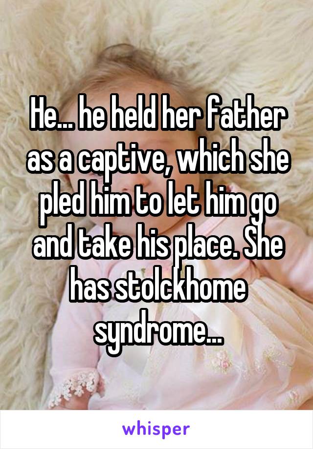 He... he held her father as a captive, which she pled him to let him go and take his place. She has stolckhome syndrome...