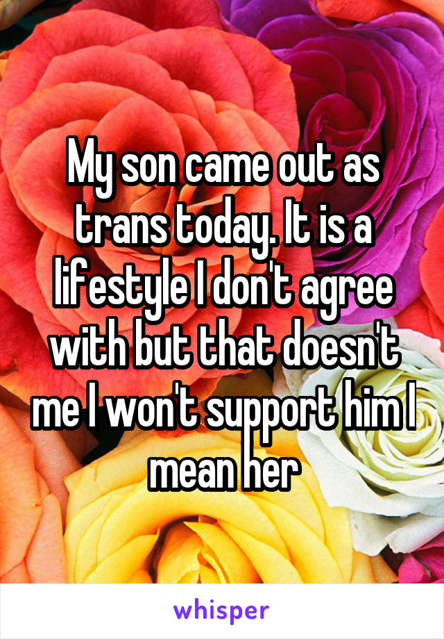 My son came out as trans today. It is a lifestyle I don't agree with but that doesn't me I won't support him I mean her