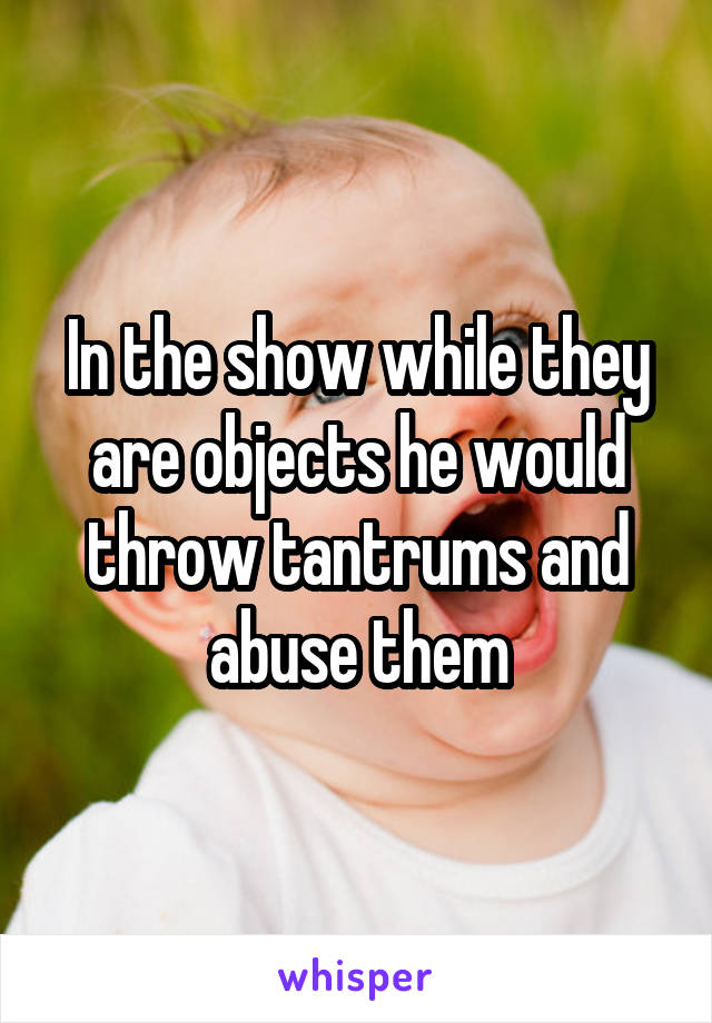 In the show while they are objects he would throw tantrums and abuse them