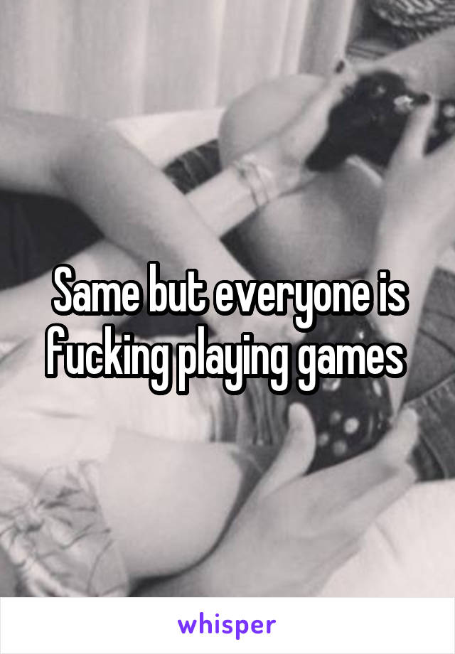 Same but everyone is fucking playing games 