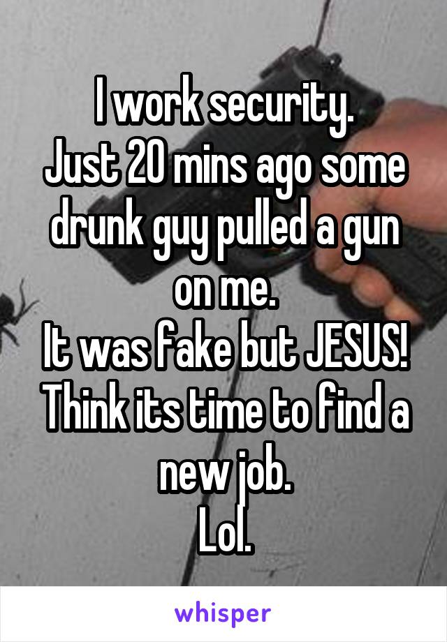 I work security.
Just 20 mins ago some drunk guy pulled a gun on me.
It was fake but JESUS!
Think its time to find a new job.
Lol.