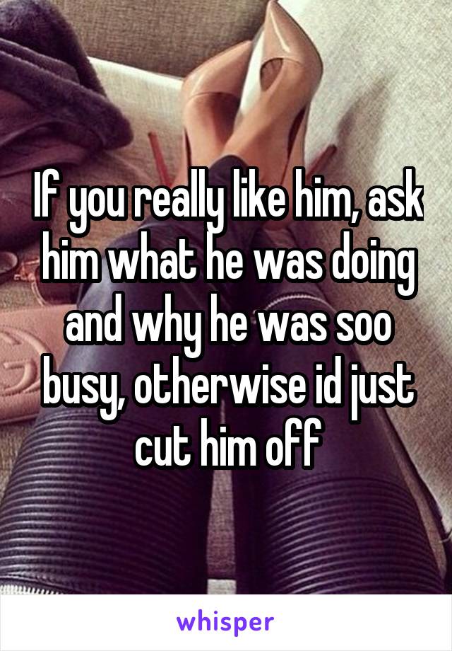 If you really like him, ask him what he was doing and why he was soo busy, otherwise id just cut him off