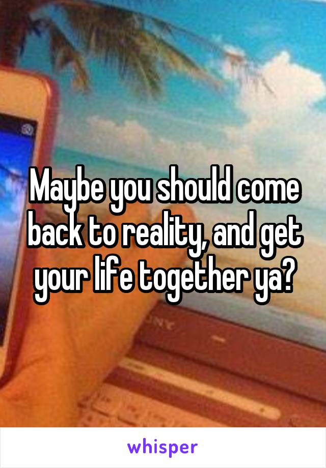 Maybe you should come back to reality, and get your life together ya?