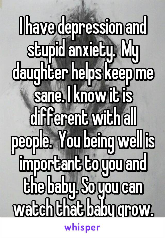 I have depression and stupid anxiety.  My daughter helps keep me sane. I know it is different with all people.  You being well is important to you and the baby. So you can watch that baby grow.