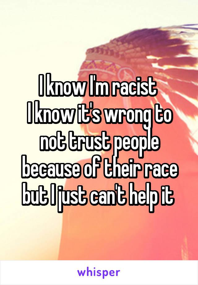 I know I'm racist 
I know it's wrong to not trust people because of their race but I just can't help it 