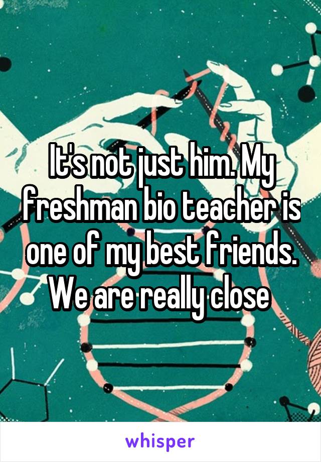 It's not just him. My freshman bio teacher is one of my best friends. We are really close 