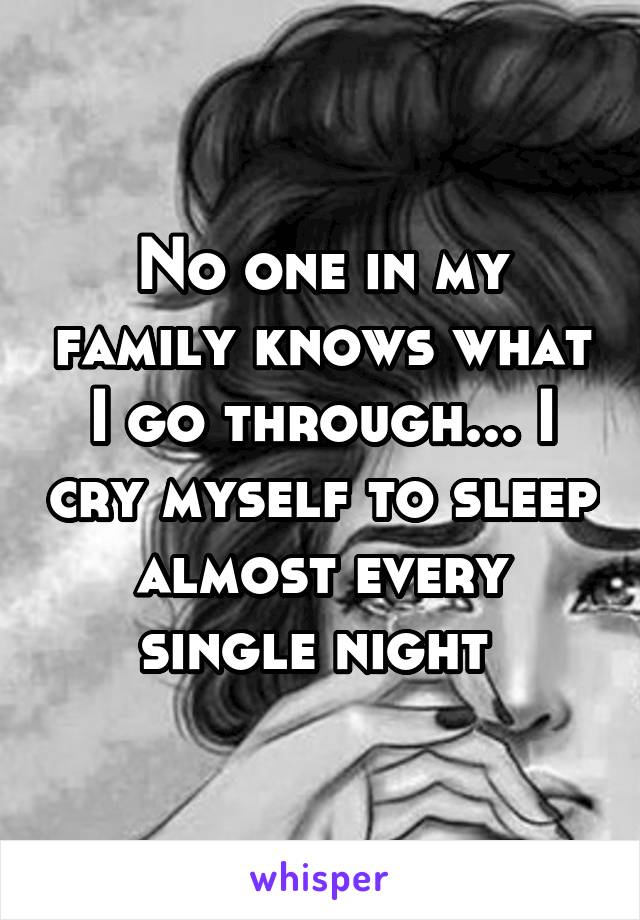 No one in my family knows what I go through... I cry myself to sleep almost every single night 