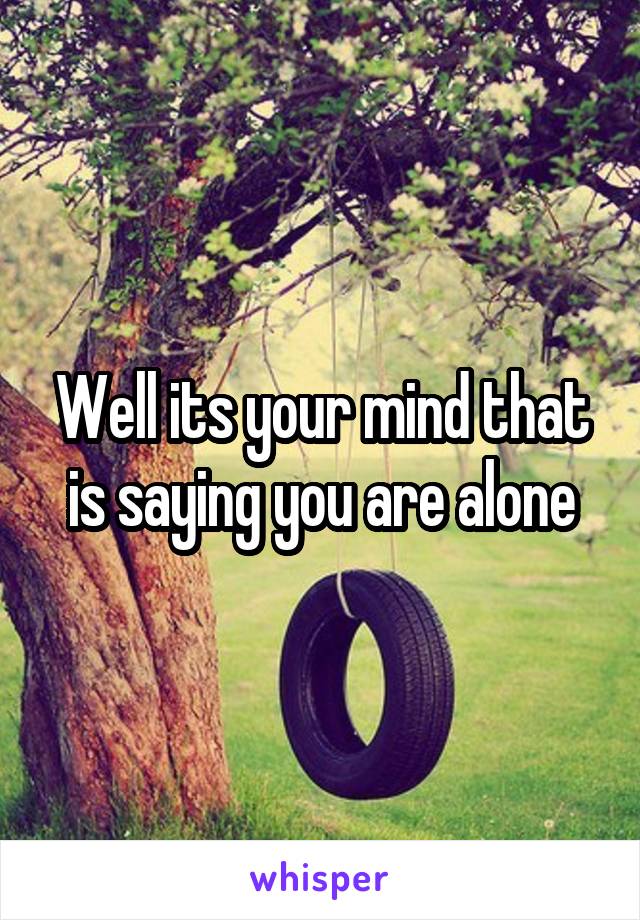 Well its your mind that is saying you are alone