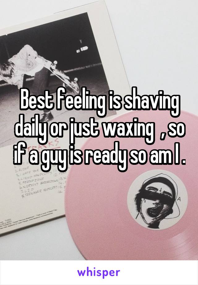 Best feeling is shaving daily or just waxing  , so if a guy is ready so am I . 