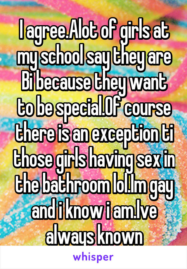 I agree.Alot of girls at my school say they are Bi because they want to be special.Of course there is an exception ti those girls having sex in the bathroom lol.Im gay and i know i am.Ive always known