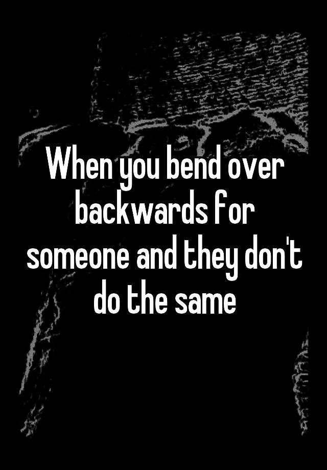 when-you-bend-over-backwards-for-someone-and-they-don-t-do-the-same