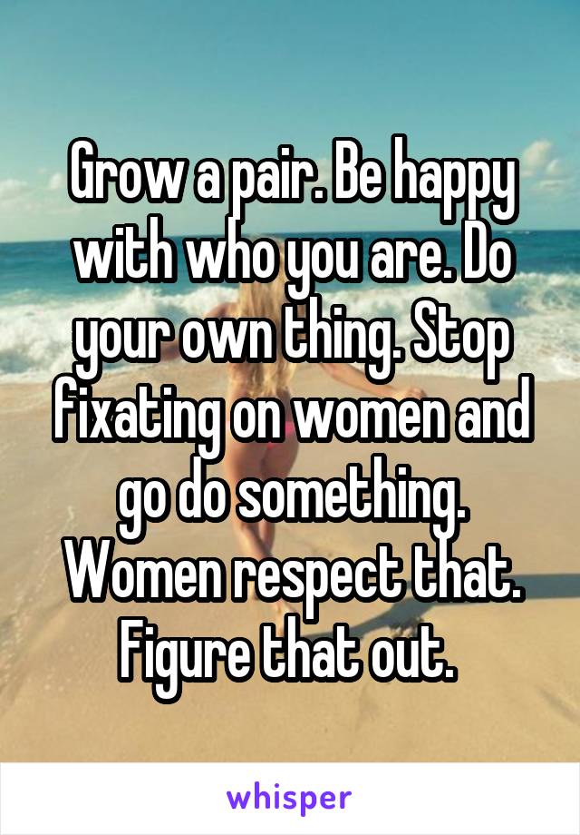 Grow a pair. Be happy with who you are. Do your own thing. Stop fixating on women and go do something. Women respect that. Figure that out. 
