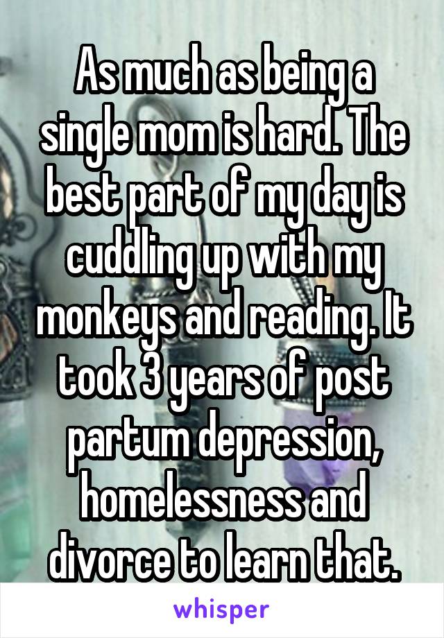 As much as being a single mom is hard. The best part of my day is cuddling up with my monkeys and reading. It took 3 years of post partum depression, homelessness and divorce to learn that.