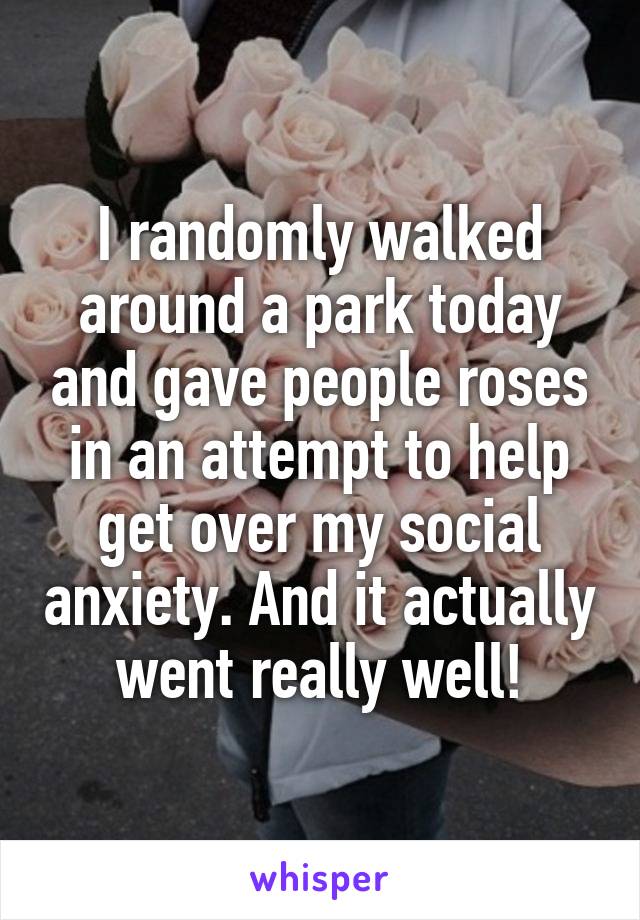 I randomly walked around a park today and gave people roses in an attempt to help get over my social anxiety. And it actually went really well!