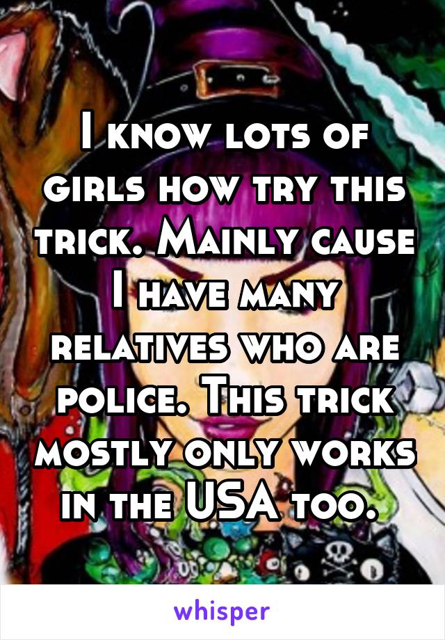 I know lots of girls how try this trick. Mainly cause I have many relatives who are police. This trick mostly only works in the USA too. 