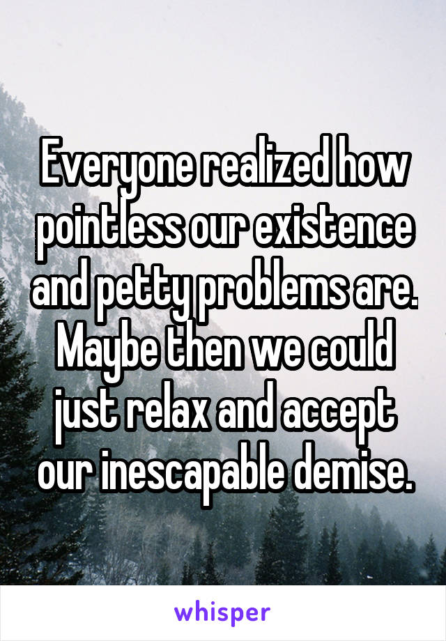 Everyone realized how pointless our existence and petty problems are. Maybe then we could just relax and accept our inescapable demise.